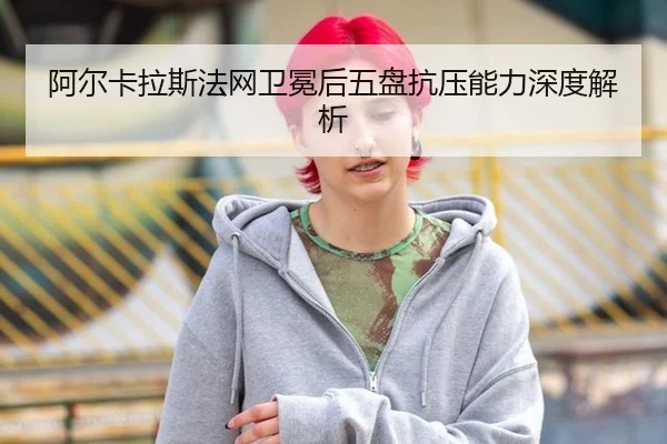 阿尔卡拉斯法网卫冕后五盘抗压能力深度解析