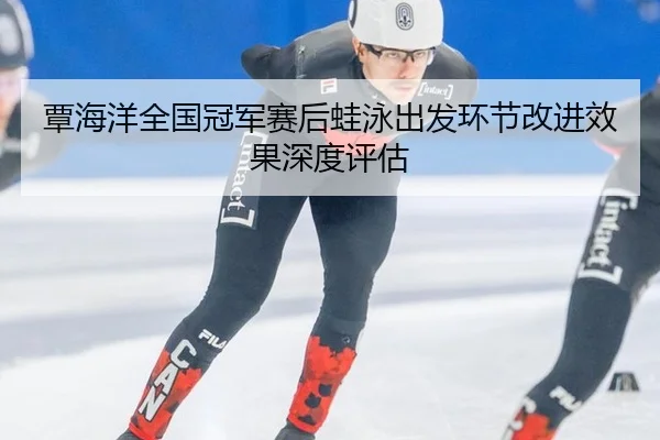 覃海洋全国冠军赛后蛙泳出发环节改进效果深度评估